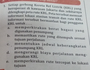 enar! 
1. Setiap gerbong Kereta Rel Listrik (KRL) yang 
beroperasi di kawasan Jakarta dan sekitarnya 
dilengkapi peta rute KRL. Peta tersebut memuat 
informasi lokasi stasiun transit dan rute KRL 
Informasi tersebut bermanfaat bagi pengguna 
KRL untuk . . . . 
a. memperkirakan berat bagasi yang 
digunakan penumpang 
b. memastikan rute yang ditempuh sesuai 
tujuan perjalanan 
c. menentukan jadwal keberangkatan 
penumpang KRL 
d. mengurangi biaya perjalanan meng- 
gunakan KRL 
e. memperkirakan rute tercepat ke lokasi 
tujuan