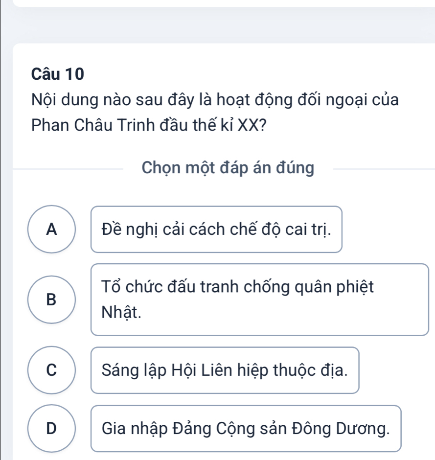 Nội dung nào sau đây là hoạt động đối ngoại của
Phan Châu Trinh đầu thế kỉ XX?
Chọn một đáp án đúng
A Đề nghị cải cách chế độ cai trị.
Tổ chức đấu tranh chống quân phiệt
B
Nhật.
C Sáng lập Hội Liên hiệp thuộc địa.
D Gia nhập Đảng Cộng sản Đông Dương.