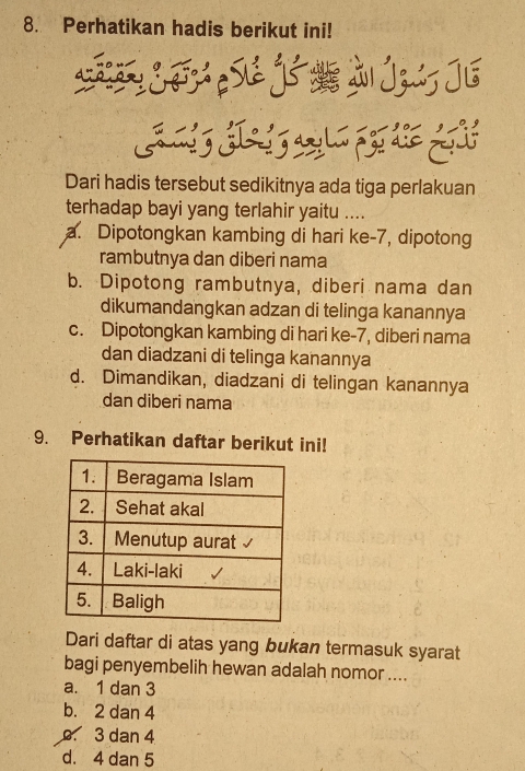 Perhatikan hadis berikut ini!
Dari hadis tersebut sedikitnya ada tiga perlakuan
terhadap bayi yang terlahir yaitu ....
a. Dipotongkan kambing di hari ke -7, dipotong
rambutnya dan diberi nama
b. Dipotong rambutnya, diberi nama dan
dikumandangkan adzan di telinga kanannya
c. Dipotongkan kambing di hari ke- 7, diberi nama
dan diadzani di telinga kanannya
d. Dimandikan, diadzani di telingan kanannya
dan diberi nama
9. Perhatikan daftar berikut ini!
Dari daftar di atas yang bukan termasuk syarat
bagi penyembelih hewan adalah nomor ....
a. 1 dan 3
b. 2 dan 4 . 3 dan 4
d. 4 dan 5