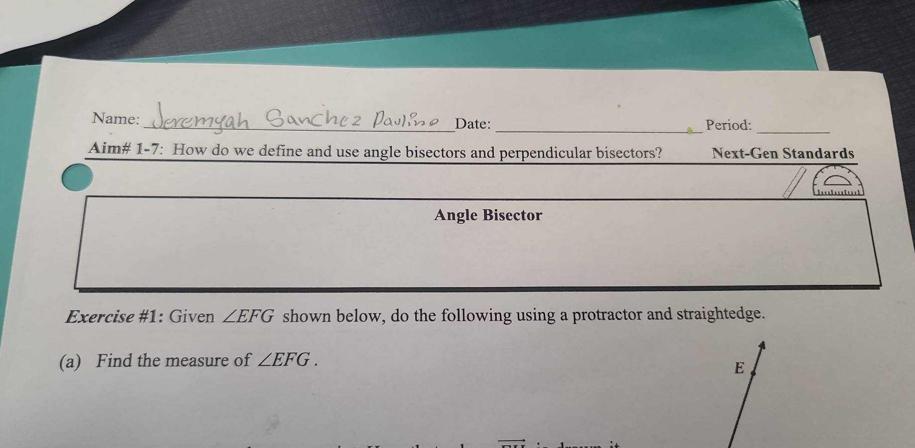 Name: _Date: _Period: 
_ 
Aim# 1-7: How do we define and use angle bisectors and perpendicular bisectors? Next-Gen Standards 
Angle Bisector 
Exercise #1: Given ∠ EFG shown below, do the following using a protractor and straightedge. 
(a) Find the measure of ∠ EFG.
E