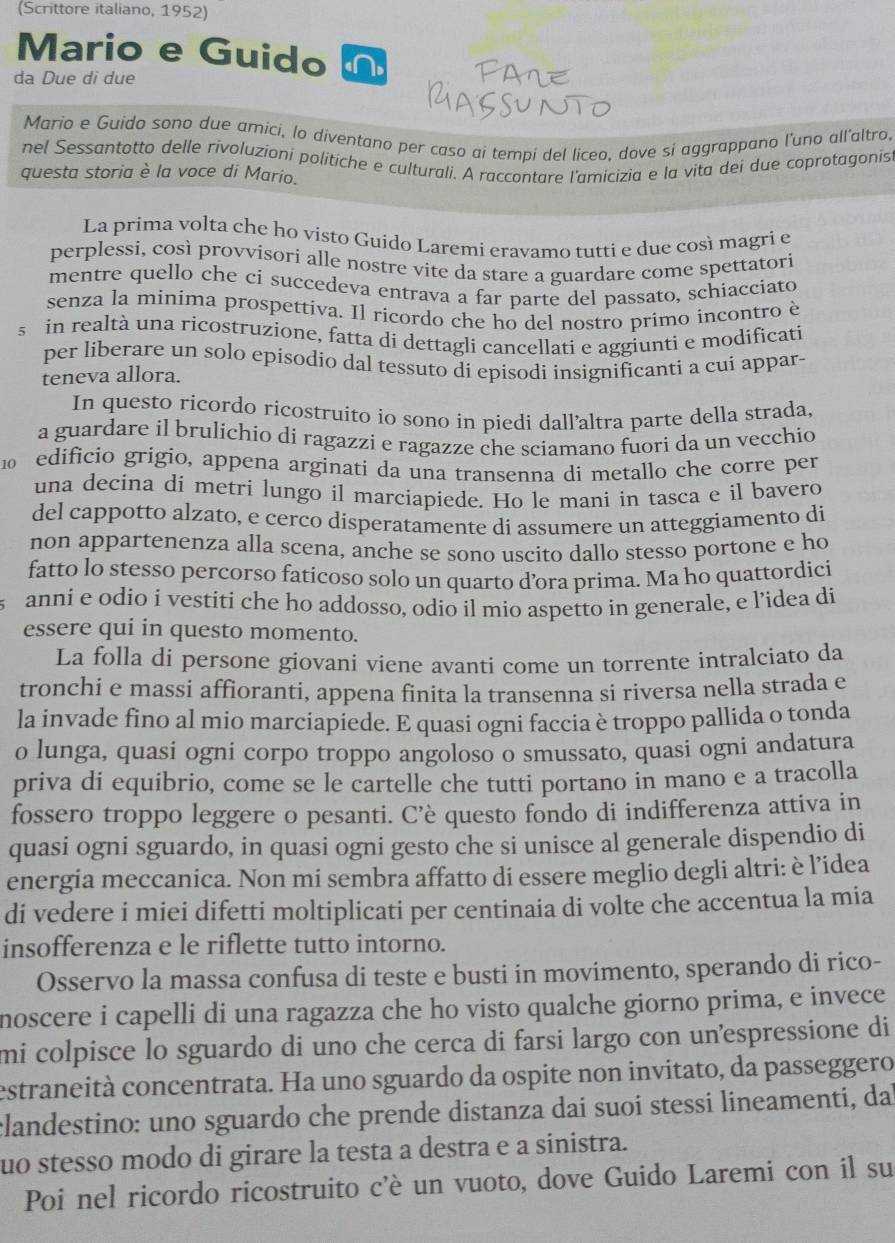 (Scrittore italiano, 1952)
Mario e Guido N
da Due di due
Mario e Guido sono due arici, lo diventano per caso ai tempi del liceo, dove si aggrappano l'uno all'altro.
nel Sessantotto delle rívoluzioni politiche e culturali. A raccontare l'amicizia e la vita dei due coprotagonis
questa storia è la voce di Mario.
La prima volta che ho visto Guido Laremi eravamo tutti e due così magri e
perplessi, così provvisori alle nostre vite da stare a guardare come spettatori
mentre quello che ci succedeva entrava a far parte del passato, schiacciato
senza la minima prospettiva. Il ricordo che ho del nostro primo incontro è
s in realtà una ricostruzione, fatta di dettagli cancellati e aggiunti e modificati
per liberare un solo episodio dal tessuto di episodi insignificanti a cui appar-
teneva allora.
In questo ricordo ricostruito io sono in piedi dall’altra parte della strada,
a guardare il brulichio di ragazzi e ragazze che sciamano fuori da un vecchio
10 edificio grigio, appena arginati da una transenna di metallo che corre per
una decina di metri lungo il marciapiede. Ho le mani in tasca e il bavero
del cappotto alzato, e cerco disperatamente di assumere un atteggiamento di
non appartenenza alla scena, anche se sono uscito dallo stesso portone e ho
fatto lo stesso percorso faticoso solo un quarto d’ora prima. Ma ho quattordici
anni e odio i vestiti che ho addosso, odio il mio aspetto in generale, e l’idea di
essere qui in questo momento.
La folla di persone giovani viene avanti come un torrente intralciato da
tronchi e massi affioranti, appena finita la transenna si riversa nella strada e
la invade fino al mio marciapiede. E quasi ogni faccia è troppo pallida o tonda
o lunga, quasi ogni corpo troppo angoloso o smussato, quasi ogni andatura
priva di equibrio, come se le cartelle che tutti portano in mano e a tracolla
fossero troppo leggere o pesanti. C’è questo fondo di indifferenza attiva in
quasi ogni sguardo, in quasi ogni gesto che si unisce al generale dispendio di
energia meccanica. Non mi sembra affatto di essere meglio degli altri: è l’idea
di vedere i miei difetti moltiplicati per centinaia di volte che accentua la mia
insofferenza e le riflette tutto intorno.
Osservo la massa confusa di teste e busti in movimento, sperando di rico-
noscere i capelli di una ragazza che ho visto qualche giorno prima, e invece
mi colpisce lo sguardo di uno che cerca di farsi largo con unespressione di
estraneità concentrata. Ha uno sguardo da ospite non invitato, da passeggero
clandestino: uno sguardo che prende distanza dai suoi stessi lineamenti, da
uo stesso modo di girare la testa a destra e a sinistra.
Poi nel ricordo ricostruito c'è un vuoto, dove Guido Laremi con il su