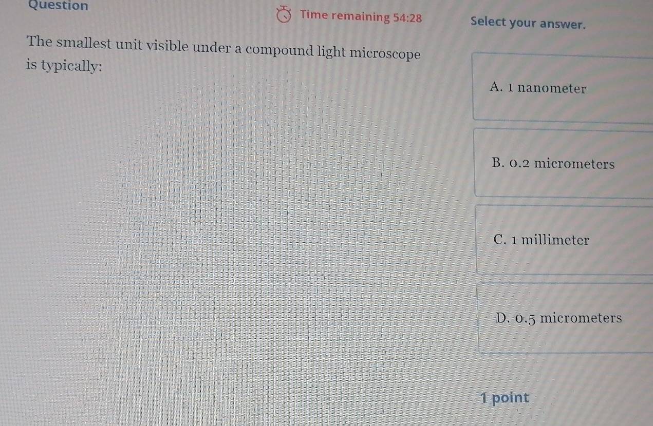 Question Time remaining 54:28 Select your answer.
The smallest unit visible under a compound light microscope
is typically:
A. 1 nanometer
B. 0.2 micrometers
C. 1 millimeter
D. 0.5 micrometers
1 point