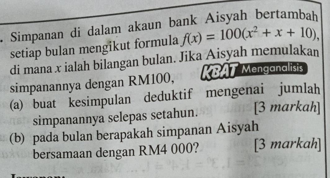 Simpanan di dalam akaun bank Aisyah bertambah 
setiap bulan mengikut formula f(x)=100(x^2+x+10), 
di mana x ialah bilangan bulan. Jika Aisyah memulakan 
simpanannya dengan RM100, KBAT Menganalisis 
(a) buat kesimpulan deduktif mengenai jumlah 
simpanannya selepas setahun. 
[3 markah] 
(b) pada bulan berapakah simpanan Aisyah 
bersamaan dengan RM4 000? 
[3 markah]