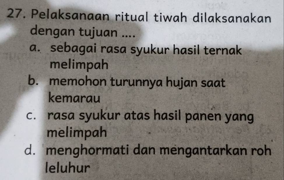 Pelaksanaan ritual tiwah dilaksanakan
dengan tujuan ....
a. sebagai rasa syukur hasil ternak
melimpah
b. memohon turunnya hujan saat
kemarau
c. rasa syukur atas hasil panen yang
melimpah
d. menghormati dan mengantarkan roh
leluhur