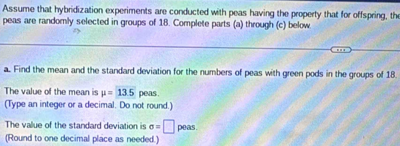 Assume that hybridization experiments are conducted with peas having the property that for offspring, the 
peas are randomly selected in groups of 18. Complete parts (a) through (c) below. 
a. Find the mean and the standard deviation for the numbers of peas with green pods in the groups of 18. 
The value of the mean is mu =13.5 peas. 
(Type an integer or a decimal. Do not round.) 
The value of the standard deviation is sigma =□ peas. 
(Round to one decimal place as needed.)