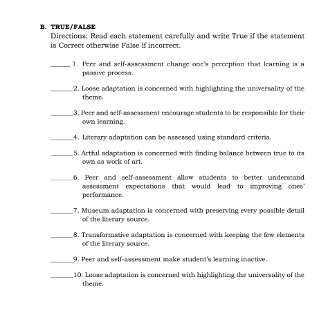 TRUE/FALSE 
Directions: Read each statement carefully and write True if the statement 
is Correct otherwise False if incorrect. 
_1. Peer and self-assessment change one's perception that learning is a 
passive process. 
_2. Loose adaptation is concerned with highlighting the universality of the 
theme. 
_3. Peer and self-assessment encourage students to be responsible for their 
own learning. 
_4. Literary adaptation can be assessed using standard criteria. 
_5. Artful adaptation is concerned with finding balance between true to its 
own as work of art. 
_6. Peer and self-assessment allow students to better understand 
assessment expectations that would lead to improving ones' 
performance. 
_7. Museum adaptation is concerned with preserving every possible detail 
of the literary source. 
_8. Transformative adaptation is concerned with keeping the few elements 
of the literary source. 
_ 
9. Peer and self-assessment make student's learning inactive. 
_10. Loose adaptation is concerned with highlighting the universality of the 
theme.