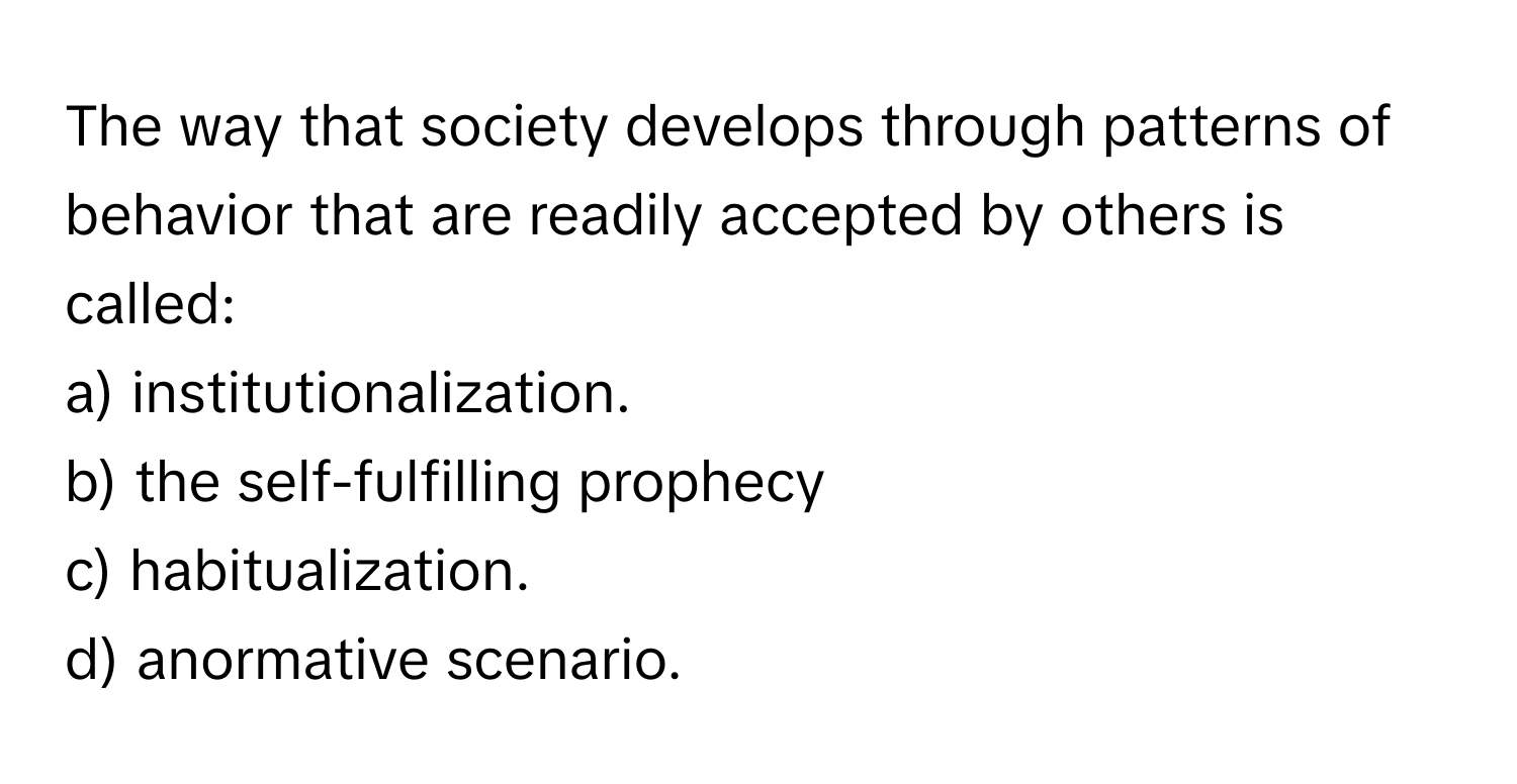 The way that society develops through patterns of behavior that are readily accepted by others is called:
a) institutionalization.
b) the self-fulfilling prophecy
c) habitualization.
d) anormative scenario.