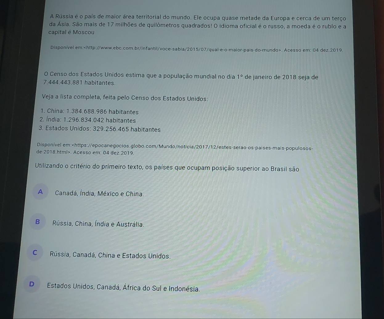 A Rússia é o país de maior área territorial do mundo. Ele ocupa quase metade da Europa e cerca de um terço
da Ásia. São mais de 17 milhões de quilômetros quadrados! O idioma oficial é o russo, a moeda é o rublo e a
capital é Moscou
Disponível em:. Acesso em: 04 dez.2019.
O Censo dos Estados Unidos estima que a população mundial no dia 1° de janeiro de 2018 seja de
7.444.443.881 habitantes.
Veja a lista completa, feita pelo Censo dos Estados Unidos:
1. China: 1.384.688.986 habitantes
2. Índia: 1.296.834.042 habitantes
3. Estados Unidos: 329.256.465 habitantes
Disponível em:. Acesso em: 04 dez.2019.
Utilizando o critério do primeiro texto, os países que ocupam posição superior ao Brasil são
A Canadá, Índia, México e China.
B Rússia, China, Índia e Austrália.
C Rússia, Canadá, China e Estados Unidos.
D Estados Unidos, Canadá, África do Sul e Indonésia.