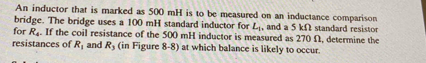 An inductor that is marked as 500 mH is to be measured on an inductance comparison 
bridge. The bridge uses a 100 mH standard inductor for L_1 , and a 5 kΩ standard resistor 
for R_4. If the coil resistance of the 500 mH inductor is measured as 270 Ω, determine the 
resistances of R_1 and R_3 (in Figure 8-8) at which balance is likely to occur.