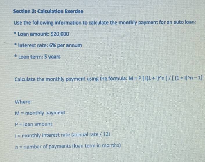 Calculation Exercise 
Use the following information to calculate the monthly payment for an auto loan: 
Loan amount: $20,000
Interest rate: 6% per annum 
Loan term: 5 years
Calculate the monthly payment using the formula: M=P[i(1+i)^wedge n]/[(1+i)^wedge n-1]
Where:
M= monthly payment
P= loan amount
i= monthly interest rate (annual rate / 12)
n= number of payments (loan term in months)