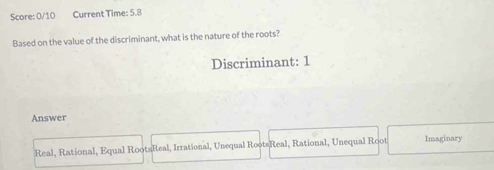 Score: 0/10 Current Time: 5.8
Based on the value of the discriminant, what is the nature of the roots?
Discriminant: 1
Answer
Real, Rational, Equal RootsReal, Irrational, Unequal RootsReal, Rational, Unequal Root Imaginary