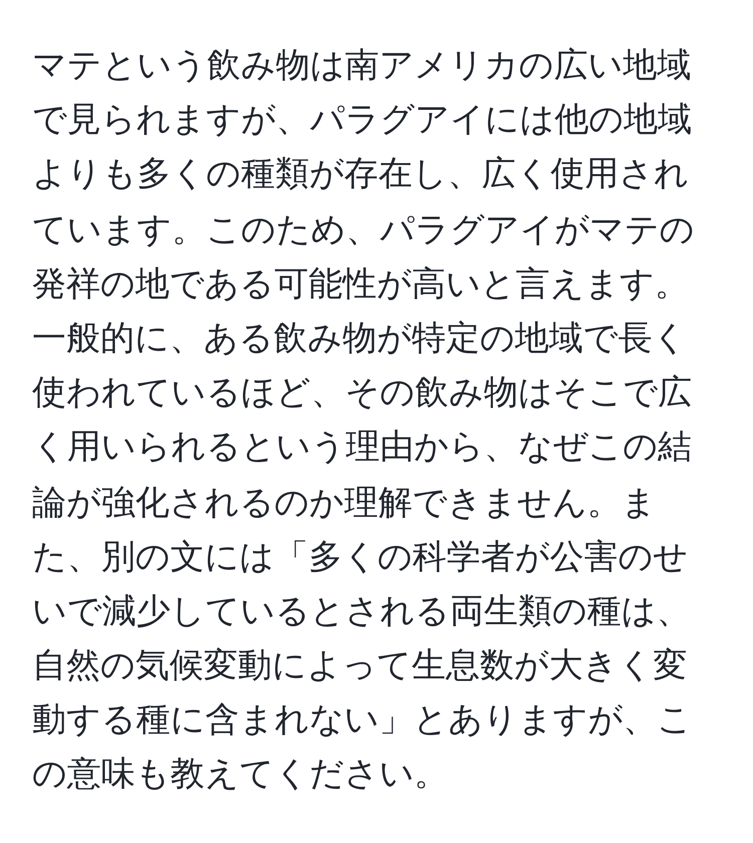 マテという飲み物は南アメリカの広い地域で見られますが、パラグアイには他の地域よりも多くの種類が存在し、広く使用されています。このため、パラグアイがマテの発祥の地である可能性が高いと言えます。一般的に、ある飲み物が特定の地域で長く使われているほど、その飲み物はそこで広く用いられるという理由から、なぜこの結論が強化されるのか理解できません。また、別の文には「多くの科学者が公害のせいで減少しているとされる両生類の種は、自然の気候変動によって生息数が大きく変動する種に含まれない」とありますが、この意味も教えてください。