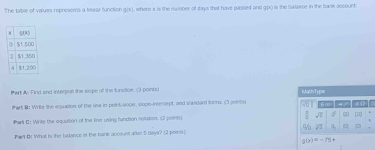 The table of values represents a linear function g(x) , where x is the number of days that have passed and g(x) is the balance in the bank account 
Part A: Find and interpret the slope of the function. (3 points) MathType
Part B: Write the equation of the line in point-slope, slope-intercept, and standard forms. (3 points) sqrt(□ ) E∞  .. σD
Part C: Write the equation of the line using function notation. (2 points)  □ /□   sqrt(0) □^(□) |1) [0] +
%
Part D: What is the balance in the bank account after 5 days? (2 points) overline V□  a_3 □ (U)
g(x)=-75+