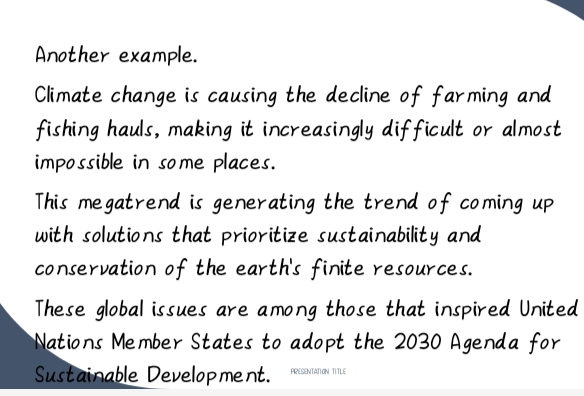 Another example. 
Climate change is causing the decline of farming and 
fishing hauls, making it increasingly difficult or almost 
impossible in some places. 
This megatrend is generating the trend of coming up 
with solutions that prioritize sustainability and 
conservation of the earth's finite resources. 
These global issues are among those that inspired United 
Nations Member States to adopt the 2030 Agenda for 
Sustainable Development. PRESENTATION TITLE