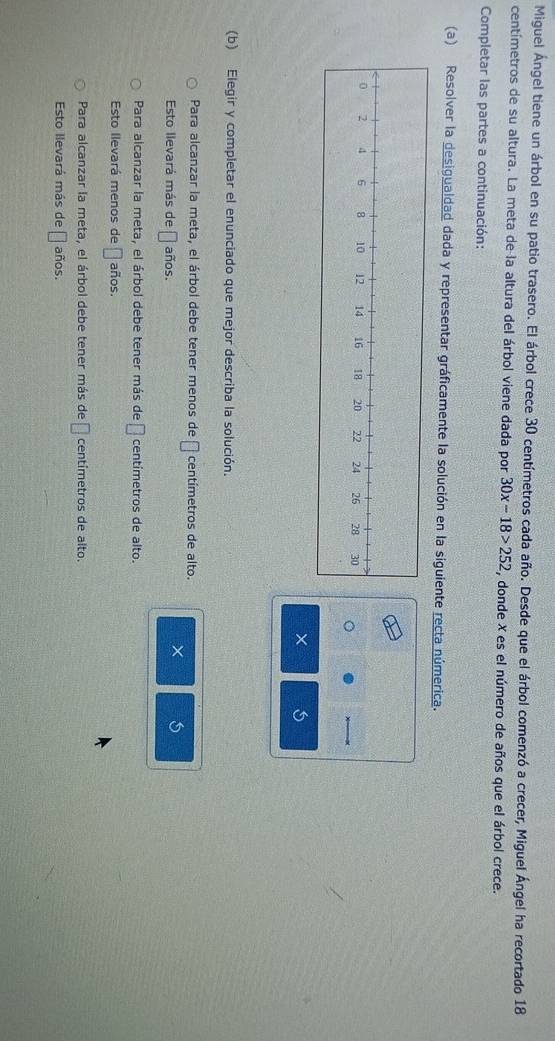 Miguel Ángel tiene un árbol en su patio trasero. El árbol crece 30 centímetros cada año. Desde que el árbol comenzó a crecer, Miguel Ángel ha recortado 18
centímetros de su altura. La meta de la altura del árbol viene dada por 30x-18>252 , donde X es el número de años que el árbol crece.
Completar las partes a continuación:
(a) Resolver la desigualdad dada y representar gráficamente la solución en la siguiente recta númerica.
(b) Elegir y completar el enunciado que mejor describa la solución.
Para alcanzar la meta, el árbol debe tener menos de □ centímetros de alto.
Esto llevará más de □ años.
× 5
Para alcanzar la meta, el árbol debe tener más de □ centímetros de alto.
Esto llevará menos de □ años.
Para alcanzar la meta, el árbol debe tener más de □ centímetros de alto.
Esto llevará más de □ años.