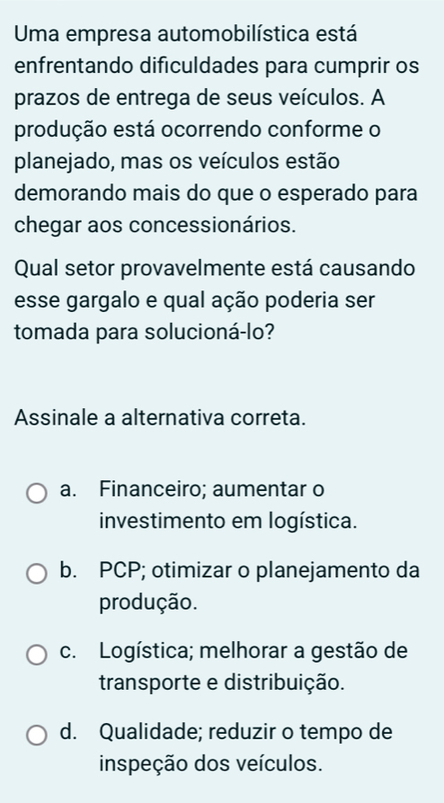 Uma empresa automobilística está
enfrentando dificuldades para cumprir os
prazos de entrega de seus veículos. A
produção está ocorrendo conforme o
planejado, mas os veículos estão
demorando mais do que o esperado para
chegar aos concessionários.
Qual setor provavelmente está causando
esse gargalo e qual ação poderia ser
tomada para solucioná-lo?
Assinale a alternativa correta.
a. Financeiro; aumentar o
investimento em logística.
b. PCP; otimizar o planejamento da
produção.
c. Logística; melhorar a gestão de
transporte e distribuição.
d. Qualidade; reduzir o tempo de
inspeção dos veículos.