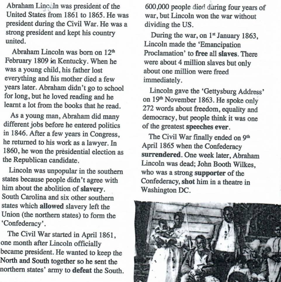 Abraham Lincoln was president of the 600,000 people died during four years of 
United States from 1861 to 1865. He was war, but Lincoln won the war without 
president during the Civil War. He was a dividing the US. 
strong president and kept his country During the war, on 1^(st) January 1863, 
united. Lincoln made the ‘Emancipation 
Abraham Lincoln was born on 12^(th) Proclamation’ to free all slaves. There 
February 1809 in Kentucky. When he were about 4 million slaves but only 
was a young child, his father lost about one million were freed 
everything and his mother died a few immediately . 
years later. Abraham didn’t go to school Lincoln gave the ‘Gettysburg Address’ 
for long, but he loved reading and he on 19^(th) November 1863. He spoke only 
learnt a lot from the books that he read. 272 words about freedom, equality and 
As a young man, Abraham did many democracy, but people think it was one 
different jobs before he entered politics of the greatest speeches ever. 
in 1846. After a few years in Congress, The Civil War finally ended on 9^(th)
he returned to his work as a lawyer. In April 1865 when the Confederacy 
1860, he won the presidential election as surrendered. One week later, Abraham 
the Republican candidate. Lincoln was dead; John Booth Wilkes, 
Lincoln was unpopular in the southern who was a strong supporter of the 
states because people didn’t agree with Confederacy, shot him in a theatre in 
him about the abolition of slavery. Washington DC. 
South Carolina and six other southern 
states which allowed slavery left the 
Union (the northern states) to form the 
‘Confederacy’. 
The Civil War started in April 1861, 
one month after Lincoln officially 
became president. He wanted to keep the 
North and South together so he sent the 
northern states’ army to defeat the South