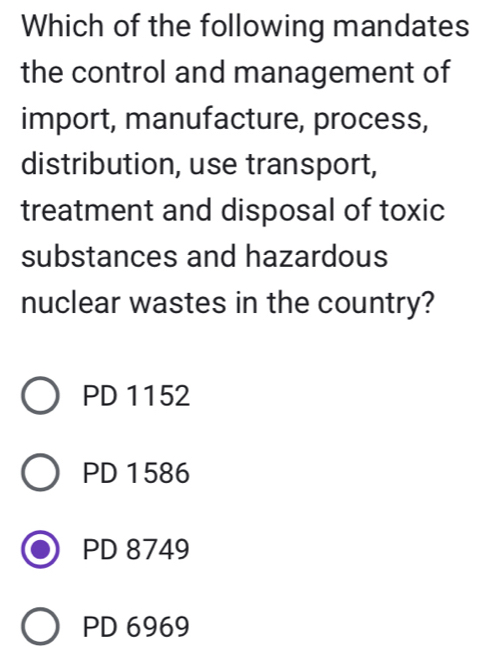 Which of the following mandates
the control and management of
import, manufacture, process,
distribution, use transport,
treatment and disposal of toxic
substances and hazardous
nuclear wastes in the country?
PD 1152
PD 1586
PD 8749
PD 6969