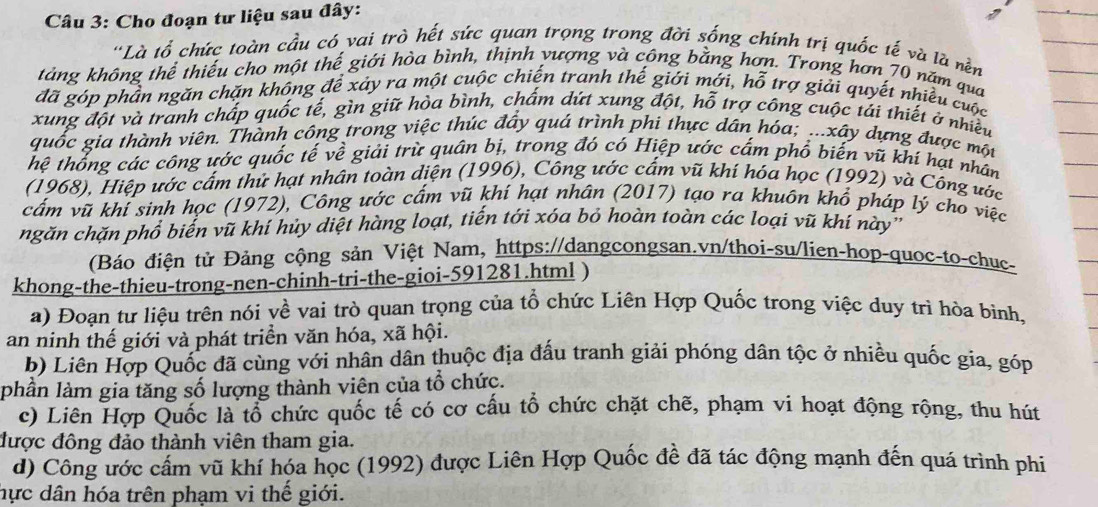 Cho đoạn tư liệu sau đây:
''Là tổ chức toàn cầu có vai trò hết sức quan trọng trong đời sống chính trị quốc tế và là nền
tảng không thể thiếu cho một thế giới hòa bình, thịnh yượng và công bằng hơn. Trong hơn 70 năm qua
đã góp phần ngăn chặn không đề xảy ra một cuộc chiến tranh thế giới mới, hỗ trợ giải quyết nhiều cuộc
xung đột và tranh chấp quốc tế, gìn giữ hòa bình, chấm dứt xung đột, hỗ trợ công cuộc tải thiết ở nhiều
quốc gia thành viên. Thành công trong việc thúc đấy quá trình phi thực dân hóa; ...xây dựng được một
hệ thống các công ước quốc tế về giải trừ quân bị, trong đó có Hiệp ước cấm phổ biến vũ khí hạt nhân
(1968), Hiệp ước cấm thứ hạt nhân toàn diện (1996), Công ước cấm vũ khí hóa học (1992) và Công ước
vấm vũ khí sinh học (1972), Công ước cấm vũ khí hạt nhân (2017) tạo ra khuôn khổ pháp lý cho việc
ngăn chặn phổ biến vũ khí hủy diệt hàng loạt, tiến tới xóa bỏ hoàn toàn các loại vũ khí này''
(Báo điện tử Đảng cộng sản Việt Nam, https://dangcongsan.vn/thoi-su/lien-hop-quoc-to-chục-
khong-the-thieu-trong-nen-chinh-tri-the-gioi-591281.html )
a) Đoạn tư liệu trên nói về vai trò quan trọng của tổ chức Liên Hợp Quốc trong việc duy trì hòa bình,
an ninh thế giới và phát triển văn hóa, xã hội.
b) Liên Hợp Quốc đã cùng với nhân dân thuộc địa đấu tranh giải phóng dân tộc ở nhiều quốc gia, góp
phần làm gia tăng số lượng thành viên của tổ chức.
c) Liên Hợp Quốc là tổ chức quốc tế có cơ cấu tổ chức chặt chẽ, phạm vi hoạt động rộng, thu hút
được đông đảo thành viên tham gia.
d) Công ước cấm vũ khí hóa học (1992) được Liên Hợp Quốc đề đã tác động mạnh đến quá trình phi
hực dân hóa trên phạm vi thế giới.