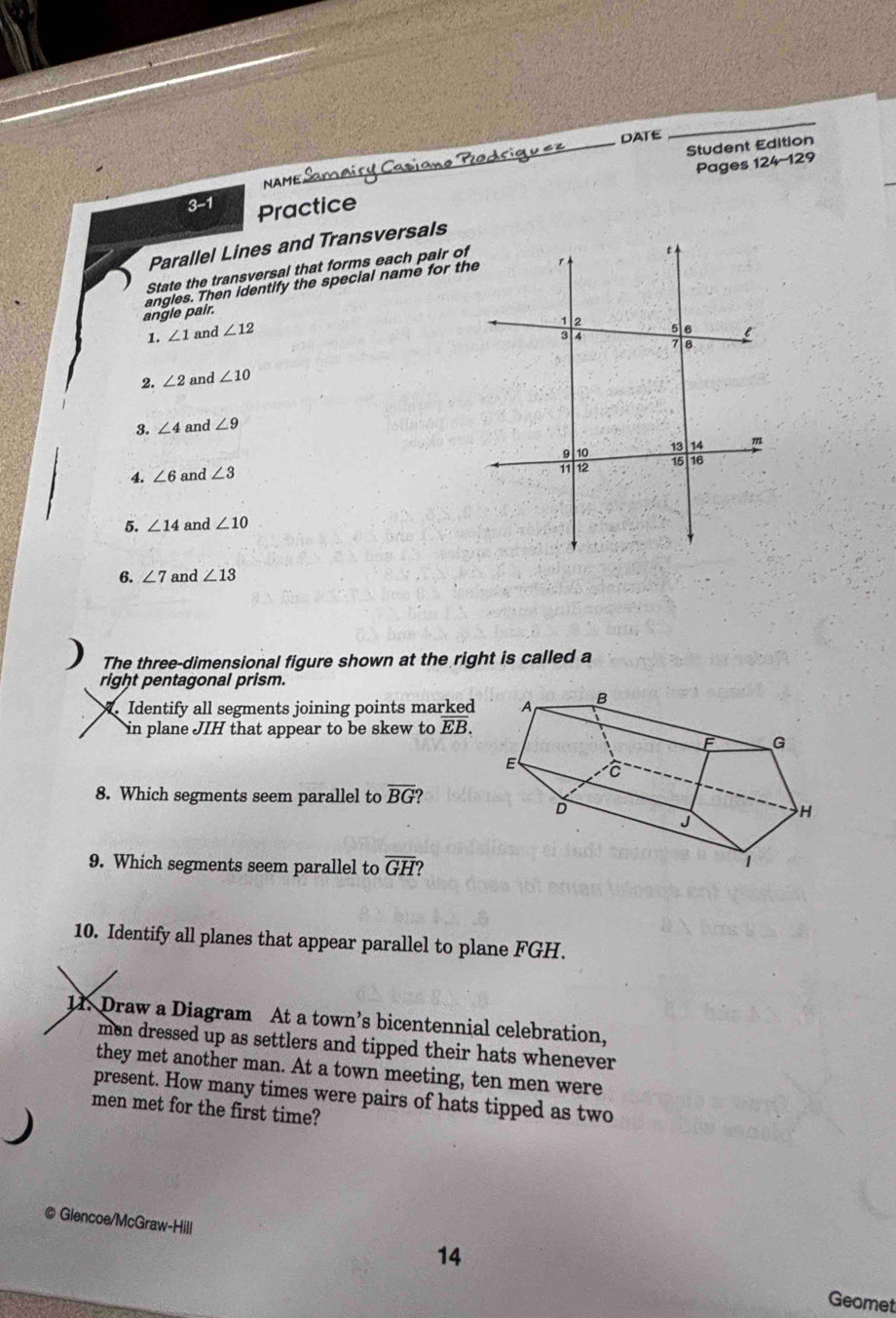 DATE 
_ 
_Student Edition 
Pages 124-129 
Năm 
3-1 Practice 
Parallel Lines and Transversals 
State the transversal that forms each pair of 
angle pair. angles. Then identify the special name for the 
1. ∠ 1 and ∠ 12
2. ∠ 2 and ∠ 10
3. ∠ 4 and ∠ 9
4. ∠ 6 and ∠ 3
5. ∠ 14 and ∠ 10
6. ∠ 7 and ∠ 13
The three-dimensional figure shown at the right is called a 
right pentagonal prism. 
Identify all segments joining points marked 
in plane JIH that appear to be skew to overline EB. 
8. Which segments seem parallel to overline BG ? 
9. Which segments seem parallel to overline GH? 
10. Identify all planes that appear parallel to plane FGH. 
11. Draw a Diagram At a town’s bicentennial celebration, 
men dressed up as settlers and tipped their hats whenever 
they met another man. At a town meeting, ten men were 
present. How many times were pairs of hats tipped as two 
men met for the first time? 
) 
@ Glencoe/McGraw-Hill 
14 
Geomet