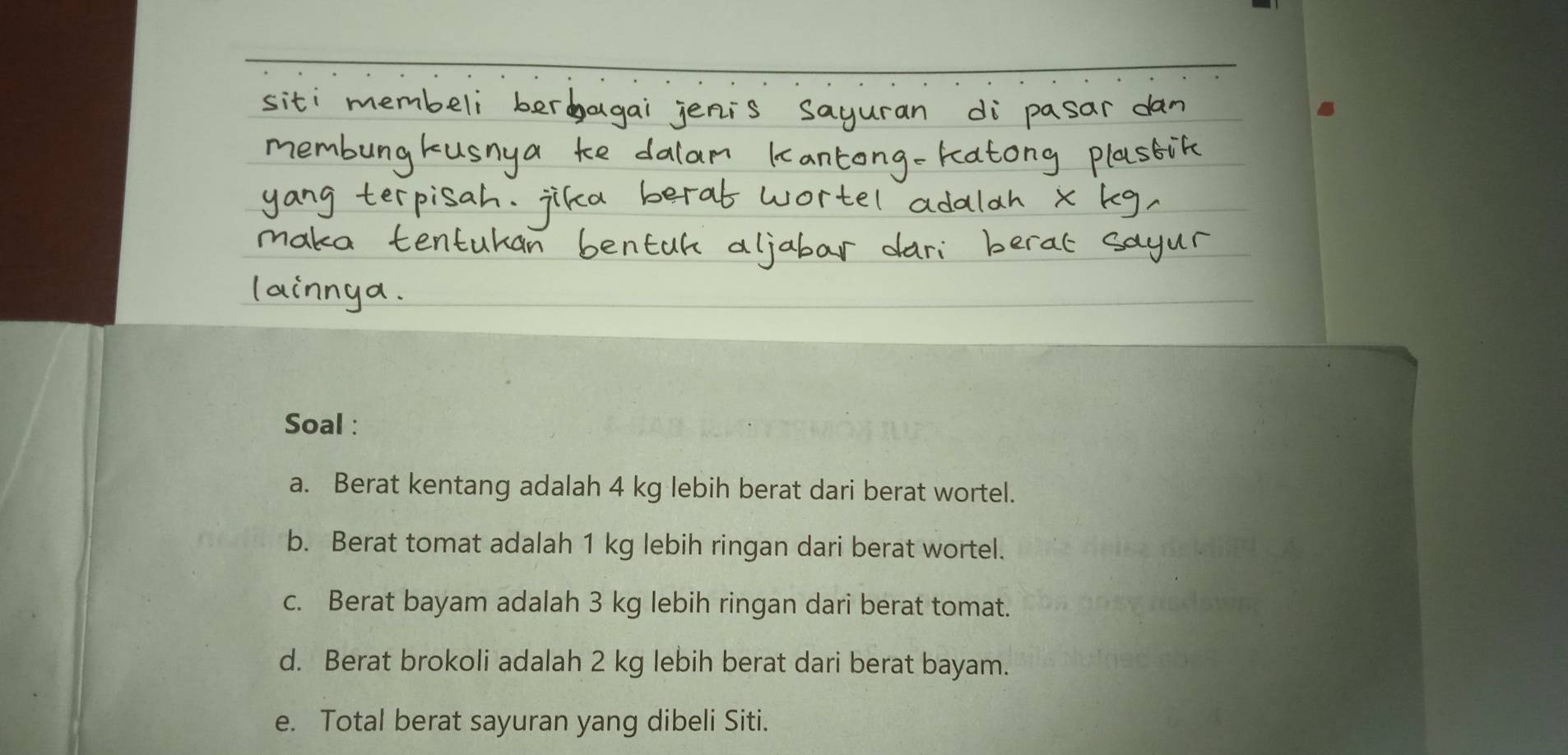 Soal : 
a. Berat kentang adalah 4 kg lebih berat dari berat wortel. 
b. Berat tomat adalah 1 kg lebih ringan dari berat wortel. 
c. Berat bayam adalah 3 kg lebih ringan dari berat tomat. 
d. Berat brokoli adalah 2 kg lebih berat dari berat bayam. 
e. Total berat sayuran yang dibeli Siti.