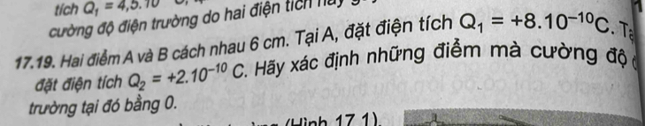 tích Q_1=4,5.10
đường độ điện trường do hai điện tích nuy 
17.19. Hai điểm A và B cách nhau 6 cm. Tại A, đặt điện tích Q_1=+8.10^(-10)C. Tạ 
đặt điện tích Q_2=+2.10^(-10)C *. Hãy xác định những điểm mà cường độ 
trường tại đó bằng 0. 
l ì nh 17 1)