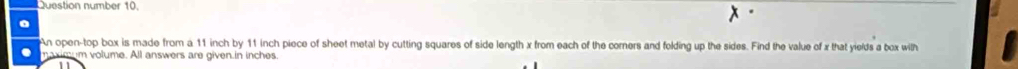 Question number 10. 
An open-top box is made from a 11 inch by 11 inch piece of sheet metal by cutting squares of side length x from each of the corners and folding up the sides. Find the value of x that yields a box wilh 
maximum volume. All answers are given.in inches.