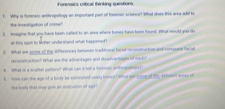 Forensics critical thinking questions. 
1. Why is forensic anthropology an important part of forensic science? What does this area add to 
the investigation of crime? 
2. Imagine that you have been called to an area where bones have been found. What would you do 
at this spot to better understand what happened? 
3. What are some of the differences between traditional facial reconstruction and computer facial 
reconstruction? What are the advantages and disadvantages of each? 
4. What is a scatter pattern? What can it tell a forensic anthropologist? 
5. How can the age of a body be estimated using bones? What are some of the different areas of 
the body that may give an indication of age?