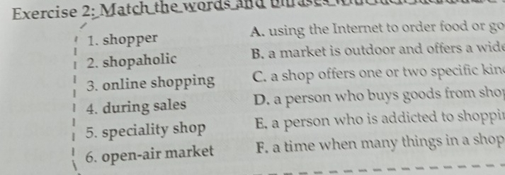 Match the words and Bhrases w
1. shopper A. using the Internet to order food or go
2. shopaholic B. a market is outdoor and offers a wide
3. online shopping C. a shop offers one or two specific kin
4. during sales D. a person who buys goods from shop
5. speciality shop E. a person who is addicted to shoppir
6. open-air market F. a time when many things in a shop