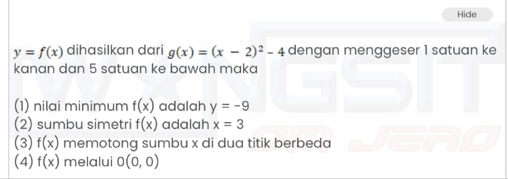 Hide
y=f(x) dihasilkan dari g(x)=(x-2)^2-4 dengan menggeser 1 satuan ke 
kanan dan 5 satuan ke bawah maka 
(1) nilai minimum f(x) adalah y=-9
(2) sumbu simetri f(x) adalah x=3
(3) f(x) memotong sumbu x di dua titik berbeda 
(4) f(x) melalui 0(0,0)