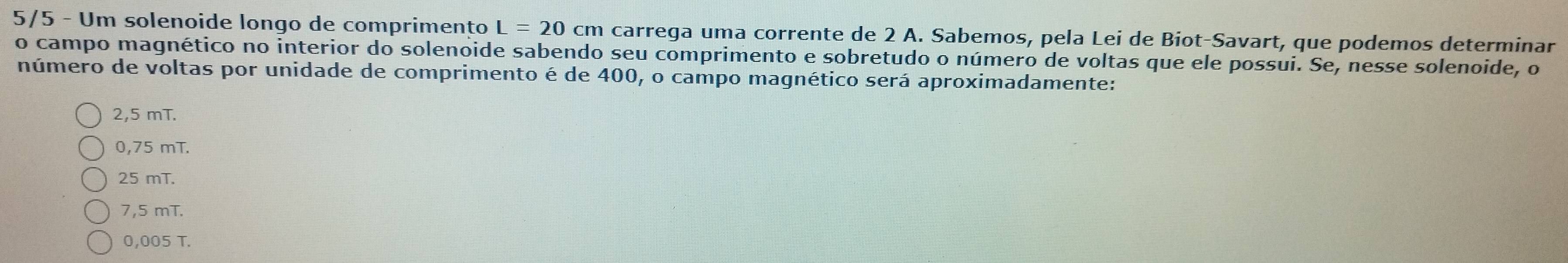 5/5 - Um solenoide longo de comprimento L=20cm carrega uma corrente de 2 A. Sabemos, pela Lei de Biot-Savart, que podemos determinar
o campo magnético no interior do solenoide sabendo seu comprimento e sobretudo o número de voltas que ele possui. Se, nesse solenoide, o
número de voltas por unidade de comprimento é de 400, o campo magnético será aproximadamente:
2,5 mT.
0,75 mT.
25 mT.
7,5 mT.
0,005 T.