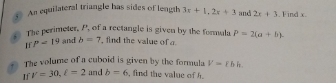 An equilateral triangle has sides of length 3x+1, 2x+3 and 2x+3. Find x. 
6 The perimeter, P, of a rectangle is given by the formula P=2(a+b). 
If P=19 and b=7 , find the value of a. 
The volume of a cuboid is given by the formula V=ell bh. 
If V=30, ell =2 and b=6 , find the value of h.