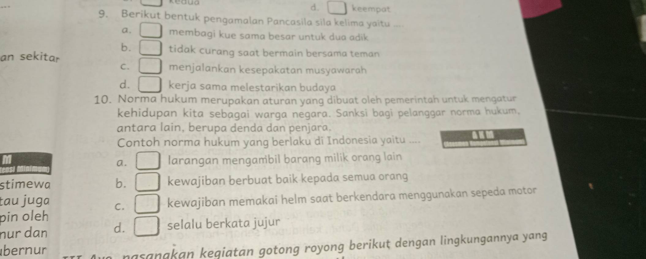 d. keempat
9. Berikut bentuk pengamalan Pancasila sila kelima yaitu ....
a.
membagi kue sama besar untuk dua adik
b.
tidak curang saat bermain bersama teman
an sekitar
C. menjalankan kesepakatan musyawarah
d. kerja sama melestarikan budaya
10. Norma hukum merupakan aturan yang dibuat oleh pemerintah untuk mengatur
kehidupan kita sebagai warga negara. Sanksi bagi pelanggar norma hukum,
antara lain, berupa denda dan penjara.
Contoh norma hukum yang berlaku di Indonesia yaitu ....
a. larangan mengambil barang milik orang lain
stimewa b. kewajiban berbuat baik kepada semua orang
tau juga
C. kewajiban memakai helm saat berkendara menggunakan sepeda motor
pin oleh
nur dan
d.
selalu berkata jujur
übernur
asan a an kegiatan gotong royong berikut dengan lingkungannya yang