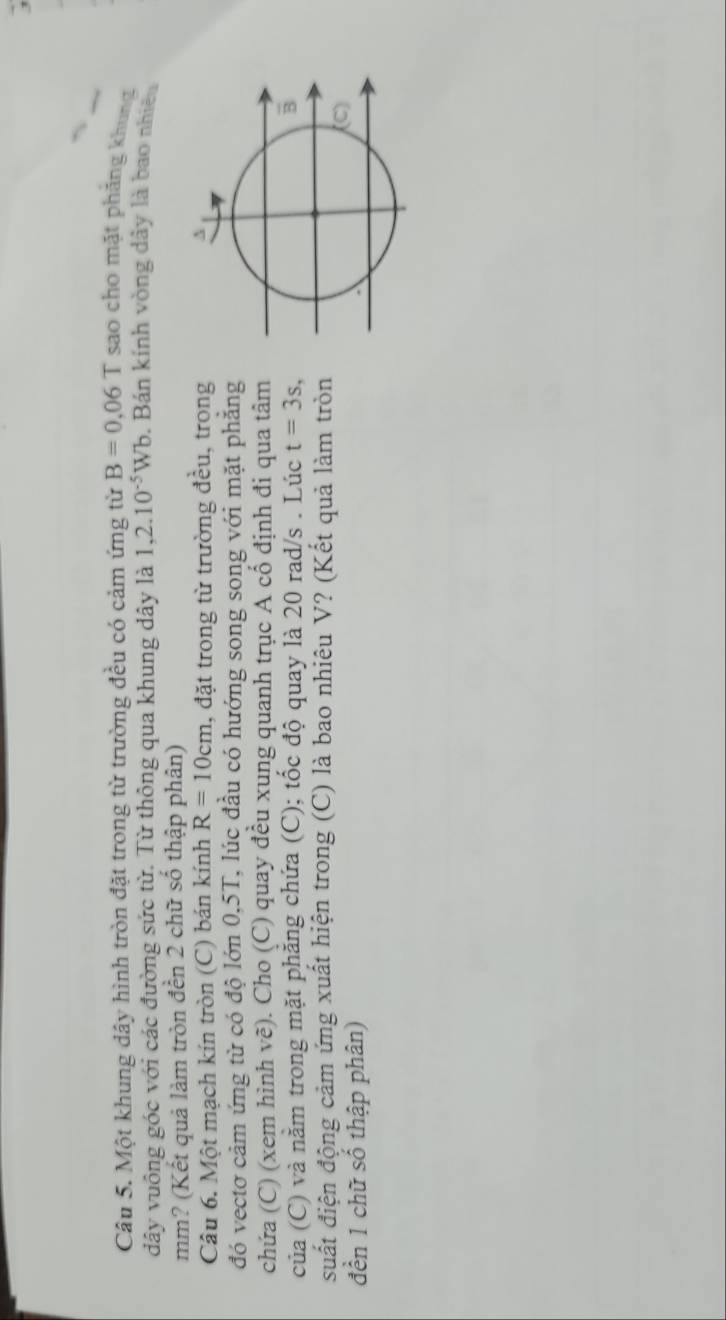 Một khung dây hình tròn đặt trong từ trường đều có cảm ứng từ B=0.06T sao cho mặt phāng khung 
dây vuông góc với các đường sức từ. Từ thông qua khung dây là 1,2.10^(-5)Wb. Bán kính vòng dây là bao nhiên 
mm? (Kết quả làm tròn đền 2 chữ số thập phân) 
Câu 6. Một mạch kín tròn (C) bán kính R=10cm , đặt trong từ trường đều, trong 
đó vectơ cảm ứng từ có độ lớn 0,5T, lúc đầu có hướng song song với mặt phẳng 
chứa (C) (xem hình vẽ). Cho (C) quay đều xung quanh trục A cổ định đi qua tâm 
của (C) và nằm trong mặt phăng chứa (C); tốc độ quay là 20 rad/s. Lúc t=3s, 
suất điện động cảm ứng xuất hiện trong (C) là bao nhiêu V? (Kết quả làm tròn 
đền 1 chữ số thập phân)