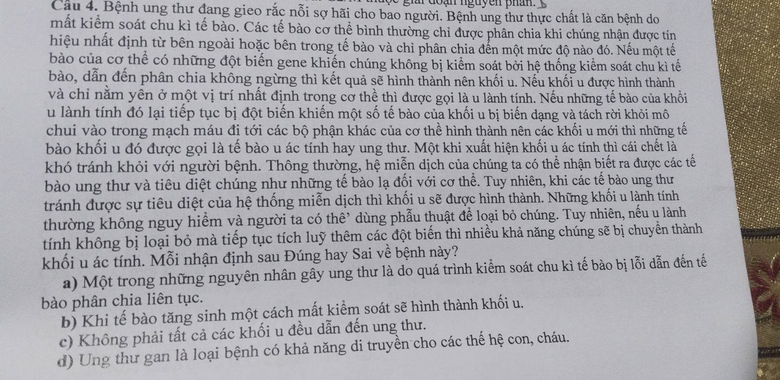 giai đoạn nguyen phân.
Câu 4. Bệnh ung thư đang gieo rắc nỗi sợ hãi cho bao người. Bệnh ung thư thực chất là căn bệnh do
mất kiểm soát chu kì tế bào. Các tế bào cơ thể bình thường chỉ được phân chia khi chúng nhận được tín
hiệu nhất định từ bên ngoài hoặc bên trong tế bào và chỉ phân chia đến một mức độ nào đó. Nếu một tế
bào của cơ thể có những đột biến gene khiến chúng không bị kiểm soát bởi hệ thống kiểm soát chu kì tế
bào, dẫn đến phân chia không ngừng thì kết quả sẽ hình thành nên khối u. Nếu khối u được hình thành
và chỉ nằm yên ở một vị trí nhất định trong cơ thể thì được gọi là u lành tính. Nếu những tế bào của khổi
u lành tính đó lại tiếp tục bị đột biến khiến một số tế bào của khối u bị biến dạng và tách rời khỏi mô
chui vào trong mạch máu đi tới các bộ phận khác của cơ thể hình thành nên các khối u mới thì những tế
bào khối u đó được gọi là tế bào u ác tính hay ung thư. Một khi xuất hiện khối u ác tính thì cái chết là
khó tránh khỏi với người bệnh. Thông thường, hệ miễn dịch của chúng ta có thể nhận biết ra được các tế
bào ung thư và tiêu diệt chúng như những tế bào lạ đối với cơ thể. Tuy nhiên, khi các tế bào ung thư
tránh được sự tiêu diệt của hệ thống miễn dịch thì khối u sẽ được hình thành. Những khối u lành tính
thường không nguy hiểm và người ta có thê’ dùng phẫu thuật để loại bỏ chúng. Tuy nhiên, nếu u lành
tính không bị loại bỏ mà tiếp tục tích luỹ thêm các đột biến thì nhiều khả năng chúng sẽ bị chuyển thành
khối u ác tính. Mỗi nhận định sau Đúng hay Sai về bệnh này?
a) Một trong những nguyên nhân gây ung thư là do quá trình kiểm soát chu kì tế bào bị lỗi dẫn đến tế
bào phân chia liên tục.
b) Khi tế bào tăng sinh một cách mất kiểm soát sẽ hình thành khối u.
c) Không phải tất cả các khối u đều dẫn đến ung thư.
d) Ung thư gan là loại bệnh có khả năng di truyền cho các thế hệ con, cháu.