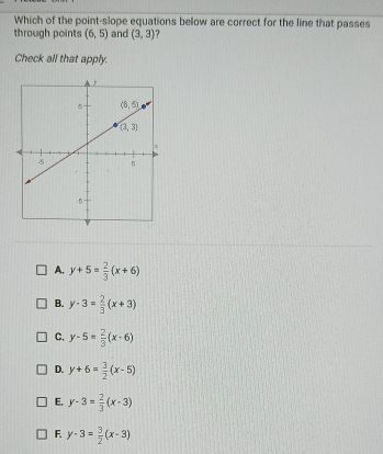 Which of the point-slope equations below are correct for the line that passes
through points (6,5) and (3,3)
Check all that apply.
A. y+5= 2/3 (x+6)
B. y-3= 2/3 (x+3)
C. y-5= 2/3 (x-6)
D. y+6= 3/2 (x-5)
E. y-3= 2/3 (x-3)
F. y-3= 3/2 (x-3)