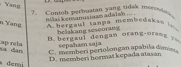 Yang
7. Contoh perbuatan yang tidak merendabio
nilai kemanusiaan adalah ... .
n Yang A bergaul tanpa membedakan l
belakang seseorang
B b era d en g an or an o a 
ap rela
sepaham saja
sa dan C. memberi pertolongan apabila díminta
D. memberi hormat kepada atasan
demi