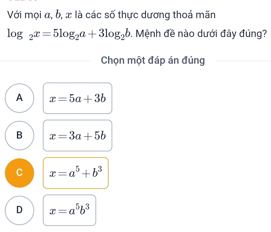 Với mọi a, b, x là các số thực dương thoả mãn
log _2x=5log _2a+3log _2b. Mệnh đề nào dưới đây đúng?
Chọn một đáp án đúng
A x=5a+3b
B x=3a+5b
C x=a^5+b^3
D x=a^5b^3