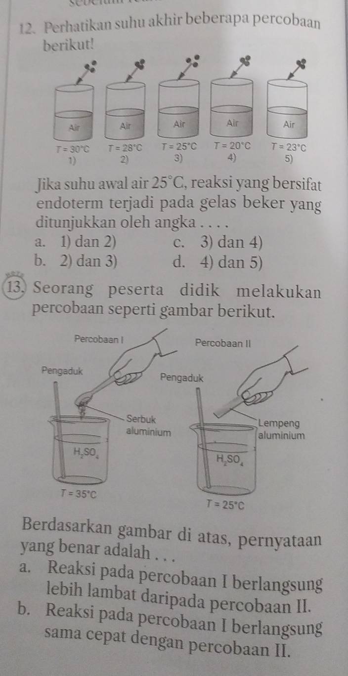 Perhatikan suhu akhir beberapa percobaan
berikut!
Air Air Air Air Air
T=30°C T=28°C T=25°C T=20°C T=23°C
1) 2) 3) 4) 5)
Jika suhu awal air 25°C , reaksi yang bersifat
endoterm terjadi pada gelas beker yang
ditunjukkan oleh angka . . . .
a. 1) dan 2) c. 3) dan 4)
b. 2) dan 3) d. 4) dan 5)
13. Seorang peserta didik melakukan
percobaan seperti gambar berikut.
Berdasarkan gambar di atas, pernyataan
yang benar adalah . . .
a. Reaksi pada percobaan I berlangsung
lebih lambat daripada percobaan II.
b. Reaksi pada percobaan I berlangsung
sama cepat dengan percobaan II.