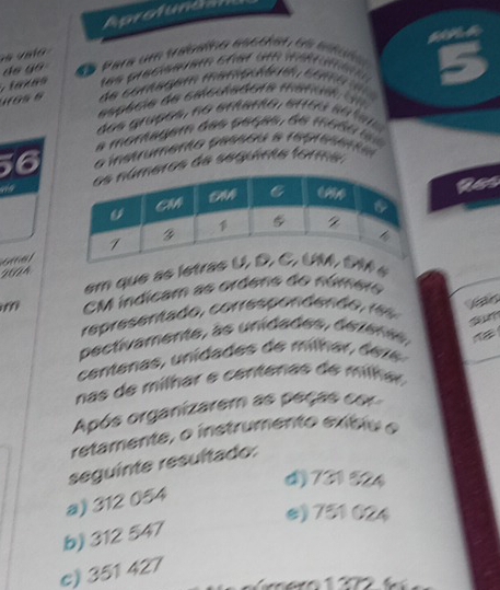 Aprotunda
do go da Para um trabsíno ascoiel de euuña
Tlaxãs tes predseee ehet die währüm en 
de comagem memçuórm com a 
espécia de caculadora mafia 
dos graços, no aramo, arçu s o taa
a moraagem das peças d e mo d u 
o instrumento passou a representa
ros de seguira forma:
a
H0A
em que as isé
CM indicam as ordeno do número
fr
representado, corresponden o r 
pectivamente, as unidades, dezerts
cen tenas, unida des e mlh a e r
nas de mílhar e centenas de mlhar 
Após organizarem as peçãs co
retamente, o instrumento exíbio e
seguinte resultado:
4) 731524
a) 312 054
e) 751 024
b) 312 547
c) 351 427