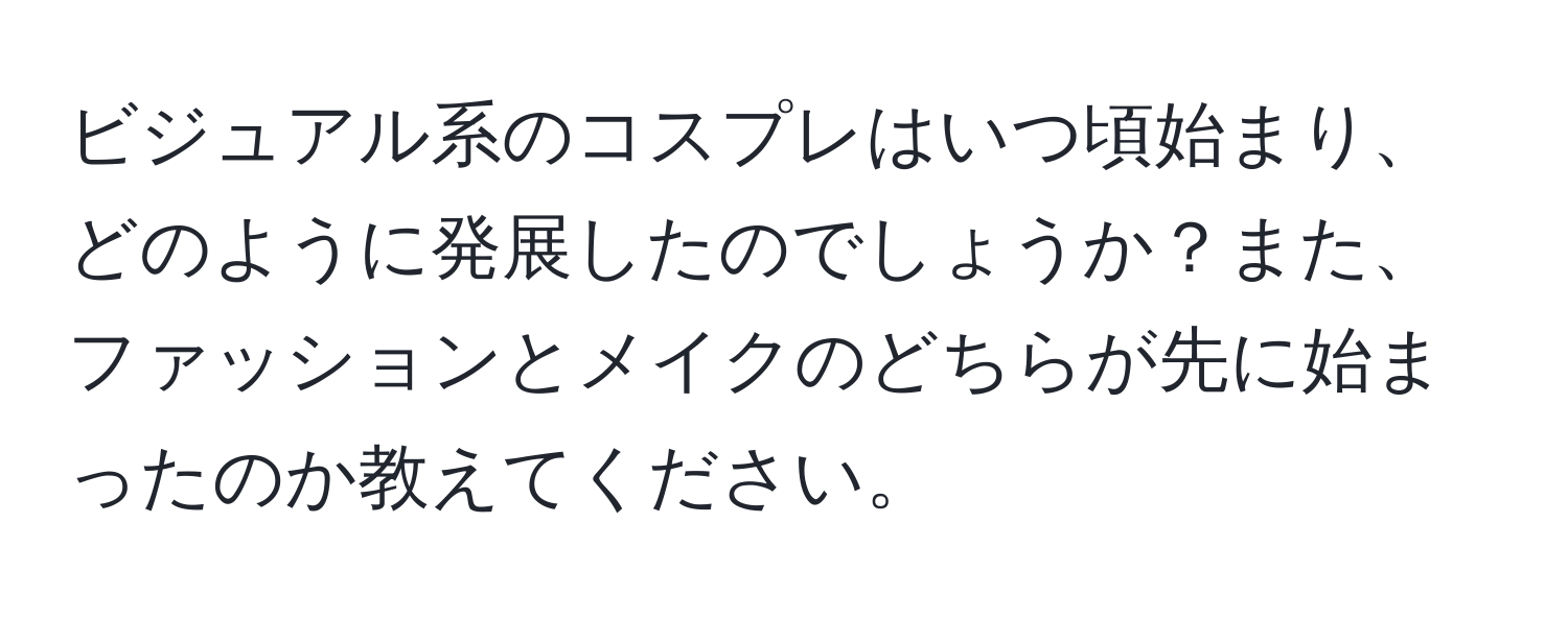 ビジュアル系のコスプレはいつ頃始まり、どのように発展したのでしょうか？また、ファッションとメイクのどちらが先に始まったのか教えてください。