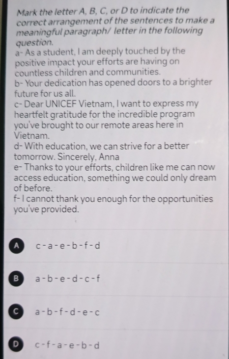 Mark the letter A, B, C, or D to indicate the
correct arrangement of the sentences to make a
meaningful paragraph/ letter in the following
question.
a- As a student, I am deeply touched by the
positive impact your efforts are having on
countless children and communities.
b- Your dedication has opened doors to a brighter
future for us all.
c- Dear UNICEF Vietnam, I want to express my
heartfelt gratitude for the incredible program
you've brought to our remote areas here in
Vietnam.
d- With education, we can strive for a better
tomorrow. Sincerely, Anna
e- Thanks to your efforts, children like me can now
access education, something we could only dream
of before.
f- I cannot thank you enough for the opportunities
you've provided.
A c-a-e-b-f-d
B a-b-e-d-c-f
c a-b-f-d-e-c
D c-f-a-e-b-d