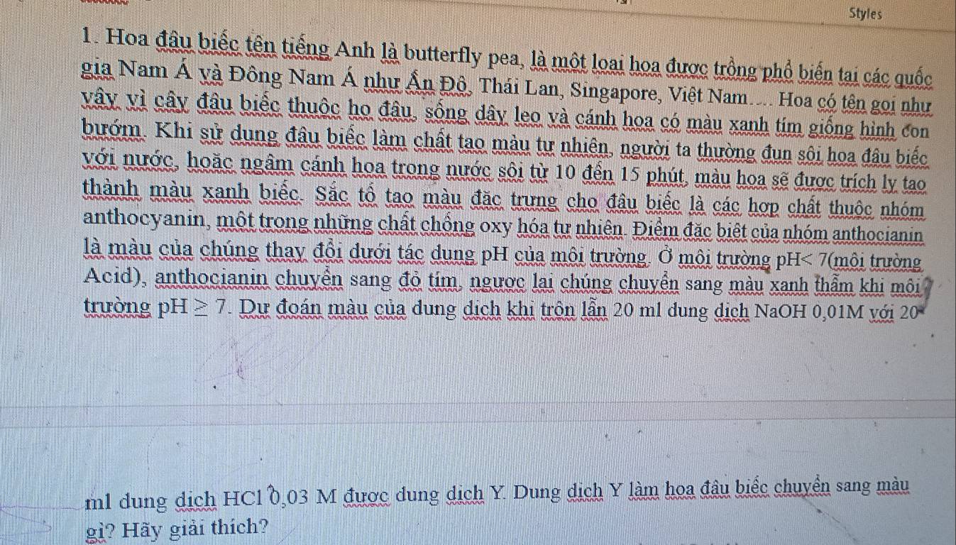 Styles 
1. Hoa đầu biếc tên tiếng Anh là butterfly pea, là một loại hoa được trồng phổ biến tai các quốc 
gia Nam Á và Đông Nam Á như Ấn Độ, Thái Lan, Singapore, Việt Nam.. Hoa có tên gọi như 
vây vì cây đâu biếc thuộc họ đâu, sống dây leo và cánh hoa có màu xanh tim giống hình con 
bướm. Khi sử dung đầu biếc làm chất tao màu tự nhiên, người ta thường đun sôi hoa đâu biếc 
với nước, hoặc ngầm cánh hoa trong nước sôi từ 10 đến 15 phút, màu hoa sẽ được trích ly tao 
thành màu xanh biếc. Sắc tổ tạo màu đặc trưng cho đâu biếc là các hợp chất thuộc nhóm 
anthocyanin, một trong những chất chồng oxy hóa tự nhiên. Điểm đặc biệt của nhóm anthocianin 
là màu của chúng thay đổi dưới tác dung pH của môi trường. Ở môi trường pH<7</tex> (môi trường 
Acid), anthocianin chuyển sang đỏ tim, ngược lai chúng chuyển sang màu xanh thẩm khi môi 
trường pH≥ 7. Dự đoán màu của dung dịch khi trôn lẫn 20 ml dung dịch NaOH 0,01M với 20
m1 dung dịch HCl 0,03 M được dung dịch Y. Dung dịch Y làm hoa đầu biểc chuyển sang màu 
g? Hãy giải thích?