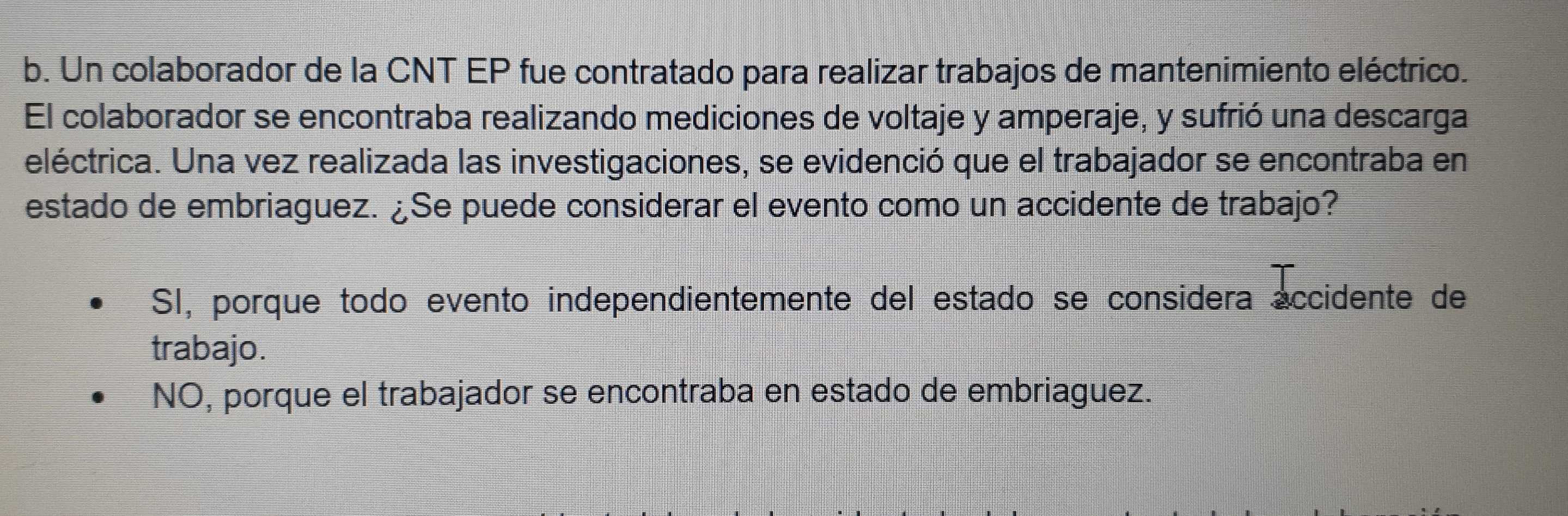 Un colaborador de la CNT EP fue contratado para realizar trabajos de mantenimiento eléctrico.
El colaborador se encontraba realizando mediciones de voltaje y amperaje, y sufrió una descarga
eléctrica. Una vez realizada las investigaciones, se evidenció que el trabajador se encontraba en
estado de embriaguez. ¿Se puede considerar el evento como un accidente de trabajo?
SI, porque todo evento independientemente del estado se considera accidente de
trabajo.
NO, porque el trabajador se encontraba en estado de embriaguez.