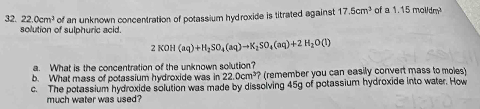 22.0cm^3 of an unknown concentration of potassium hydroxide is titrated against 17.5cm^3 of a 1.15mol/dm^3
solution of sulphuric acid.
2KOH(aq)+H_2SO_4(aq)to K_2SO_4(aq)+2H_2O(l)
a. What is the concentration of the unknown solution? 
b. What mass of potassium hydroxide was in 22.0cm^3 ? (remember you can easily convert mass to moles) 
c. The potassium hydroxide solution was made by dissolving 45g of potassium hydroxide into water. How 
much water was used?