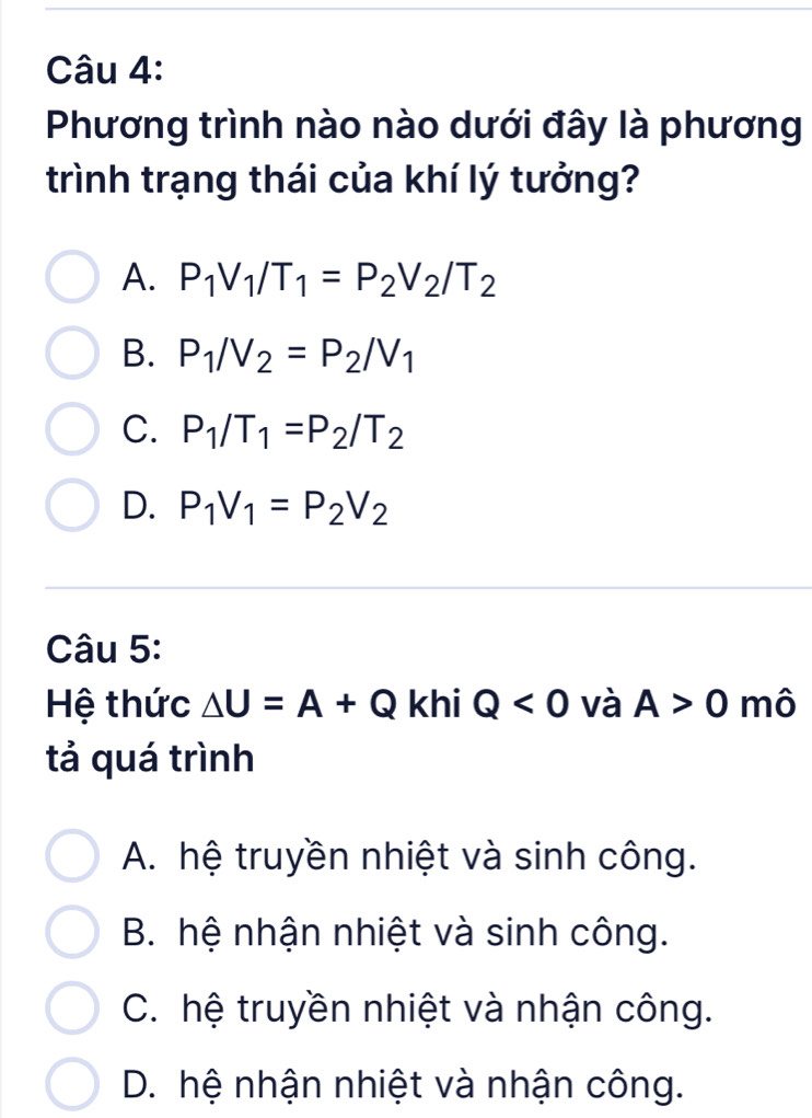 Phương trình nào nào dưới đây là phương
trình trạng thái của khí lý tưởng?
A. P_1V_1/T_1=P_2V_2/T_2
B. P_1/V_2=P_2/V_1
C. P_1/T_1=P_2/T_2
D. P_1V_1=P_2V_2
Câu 5:
Hệ thức △ U=A+Q khi Q<0</tex> và A>0 mô
tả quá trình
A. hệ truyền nhiệt và sinh công.
B. hệ nhận nhiệt và sinh công.
C. hệ truyền nhiệt và nhận công.
D. hệ nhận nhiệt và nhận công.