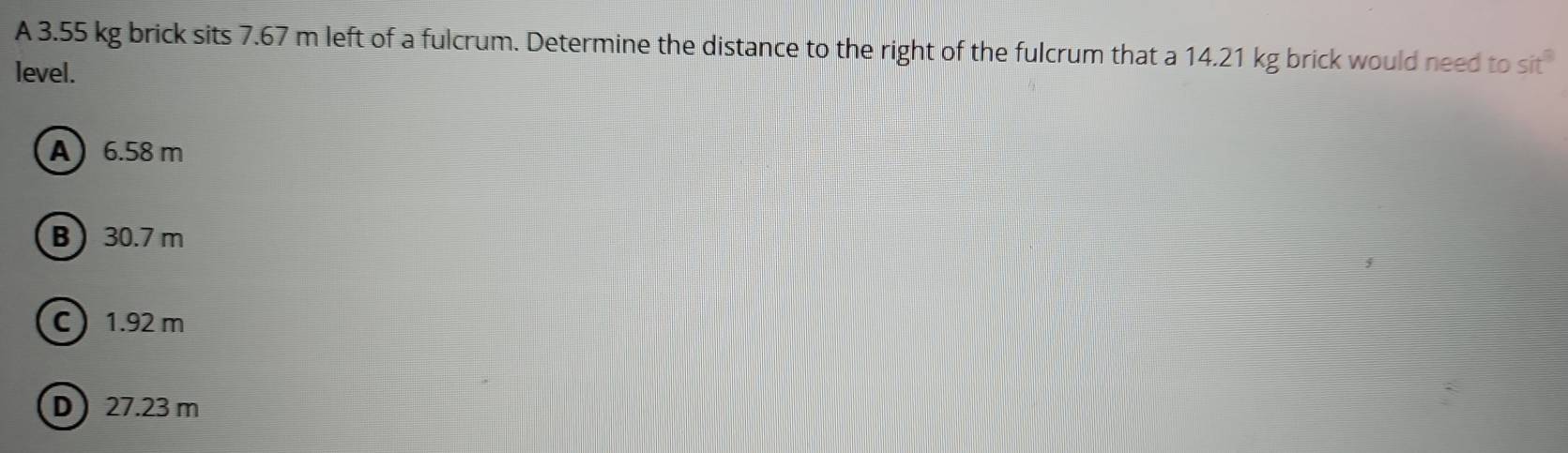 A 3.55 kg brick sits 7.67 m left of a fulcrum. Determine the distance to the right of the fulcrum that a 14.21 kg brick would need to sit
level.
A 6.58 m
B 30.7 m
C 1.92 m
D 27.23 m