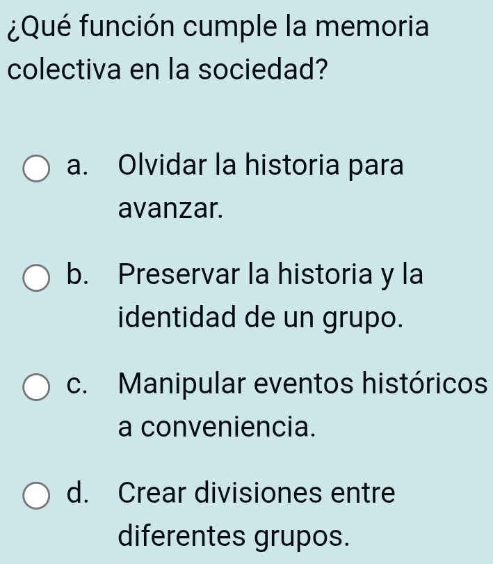 ¿Qué función cumple la memoria
colectiva en la sociedad?
a. Olvidar la historia para
avanzar.
b. Preservar la historia y la
identidad de un grupo.
c. Manipular eventos históricos
a conveniencia.
d. Crear divisiones entre
diferentes grupos.