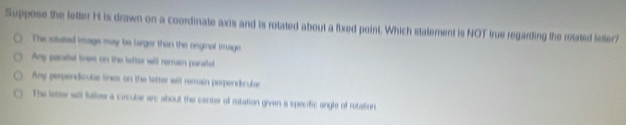 Suppose the letter H is drawn on a coordinate axis and is rotated about a fixed point. Which stalement is NOT true regarding the retated lester?
The rolated image may be larger than the orginal image
Any paratel les on the letter will remnum parattel
Any perpendicular ines on the tetter will remuin perpendicula
The tette will follow a circular arc about the center of rotation given a specific angle of rotation