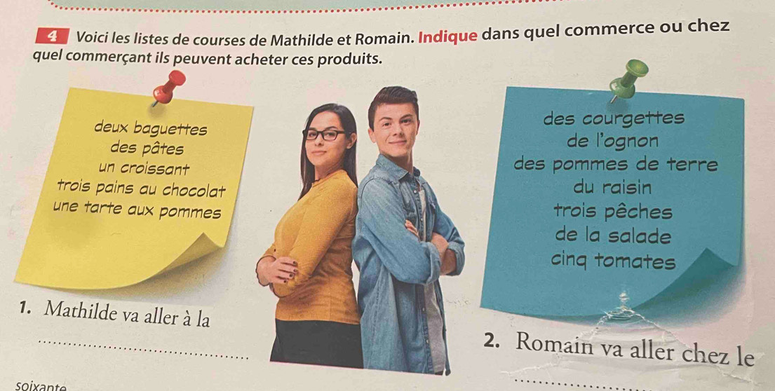 Voici les listes de courses de Mathilde et Romain. Indique dans quel commerce ou chez 
quel commerçant ils peuvent acheter ces produits. 
deux baguettes 
des courgettes 
des pâtes 
de l'ognon 
un croissantdes pommes de terre 
trois pains au chocolat 
du raisin 
une tarte aux pommestrois pêches 
de la salade 
cinq tomates 
1. Mathilde va aller à la2. Romain va aller chez le 
soixant